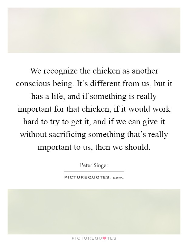 We recognize the chicken as another conscious being. It's different from us, but it has a life, and if something is really important for that chicken, if it would work hard to try to get it, and if we can give it without sacrificing something that's really important to us, then we should. Picture Quote #1