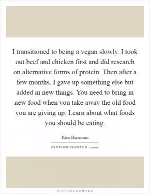 I transitioned to being a vegan slowly. I took out beef and chicken first and did research on alternative forms of protein. Then after a few months, I gave up something else but added in new things. You need to bring in new food when you take away the old food you are giving up. Learn about what foods you should be eating Picture Quote #1