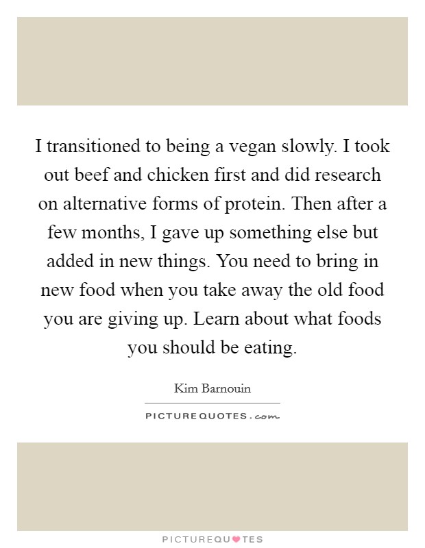 I transitioned to being a vegan slowly. I took out beef and chicken first and did research on alternative forms of protein. Then after a few months, I gave up something else but added in new things. You need to bring in new food when you take away the old food you are giving up. Learn about what foods you should be eating. Picture Quote #1