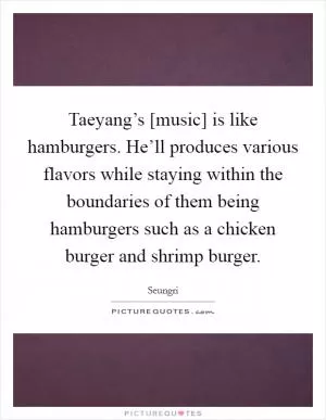 Taeyang’s [music] is like hamburgers. He’ll produces various flavors while staying within the boundaries of them being hamburgers such as a chicken burger and shrimp burger Picture Quote #1