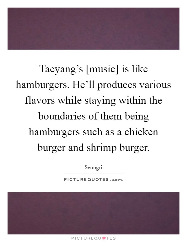 Taeyang's [music] is like hamburgers. He'll produces various flavors while staying within the boundaries of them being hamburgers such as a chicken burger and shrimp burger. Picture Quote #1