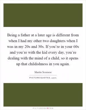 Being a father at a later age is different from when I had my other two daughters when I was in my 20s and 30s. If you’re in your 60s and you’re with the kid every day, you’re dealing with the mind of a child, so it opens up that childishness in you again Picture Quote #1