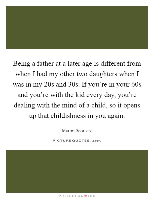 Being a father at a later age is different from when I had my other two daughters when I was in my 20s and 30s. If you're in your 60s and you're with the kid every day, you're dealing with the mind of a child, so it opens up that childishness in you again. Picture Quote #1