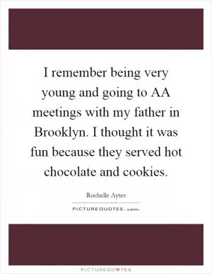 I remember being very young and going to AA meetings with my father in Brooklyn. I thought it was fun because they served hot chocolate and cookies Picture Quote #1