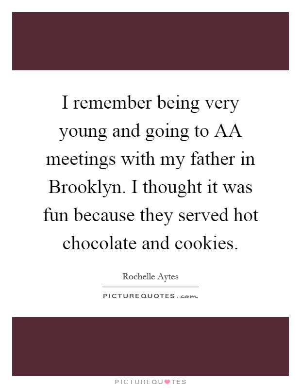 I remember being very young and going to AA meetings with my father in Brooklyn. I thought it was fun because they served hot chocolate and cookies. Picture Quote #1