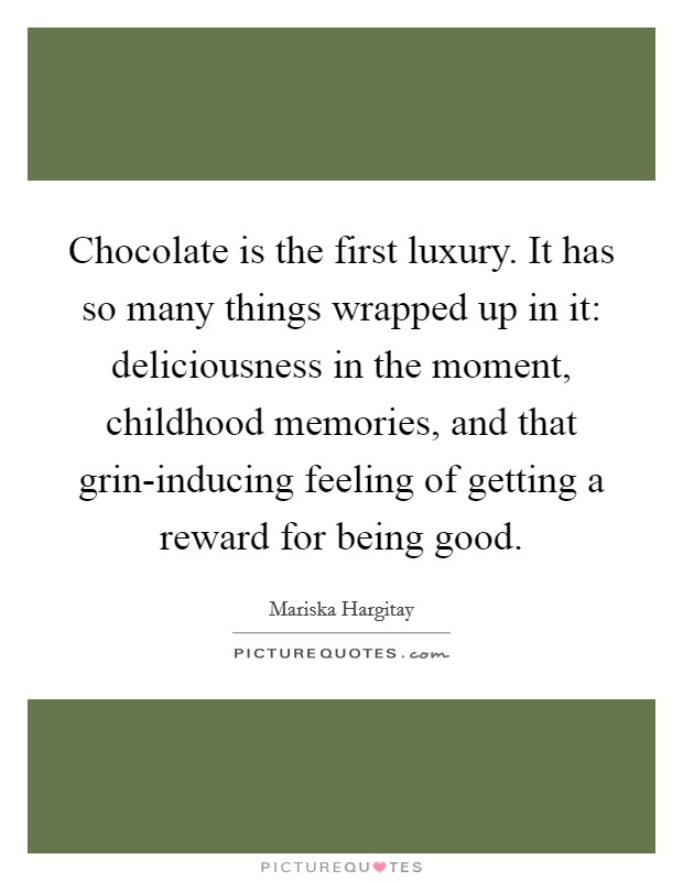 Chocolate is the first luxury. It has so many things wrapped up in it: deliciousness in the moment, childhood memories, and that grin-inducing feeling of getting a reward for being good. Picture Quote #1