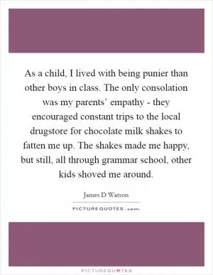 As a child, I lived with being punier than other boys in class. The only consolation was my parents’ empathy - they encouraged constant trips to the local drugstore for chocolate milk shakes to fatten me up. The shakes made me happy, but still, all through grammar school, other kids shoved me around Picture Quote #1