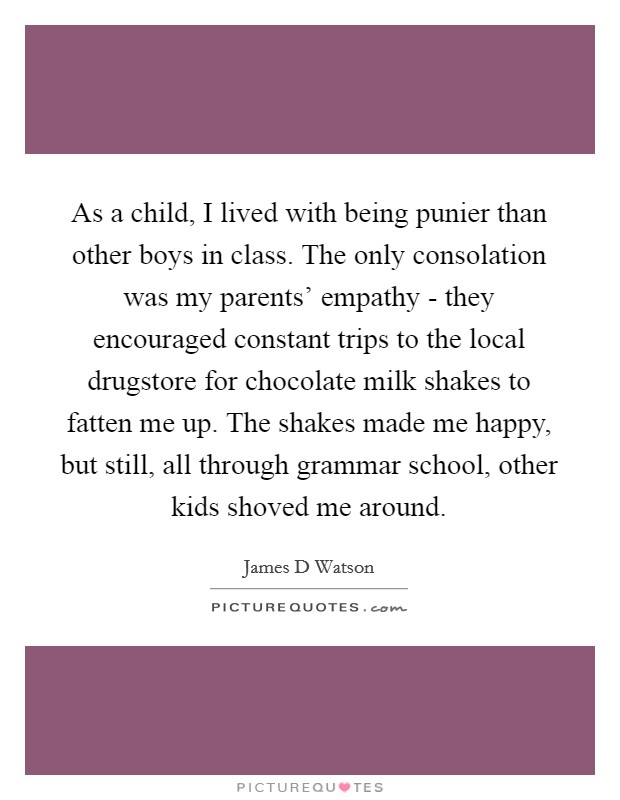 As a child, I lived with being punier than other boys in class. The only consolation was my parents' empathy - they encouraged constant trips to the local drugstore for chocolate milk shakes to fatten me up. The shakes made me happy, but still, all through grammar school, other kids shoved me around. Picture Quote #1