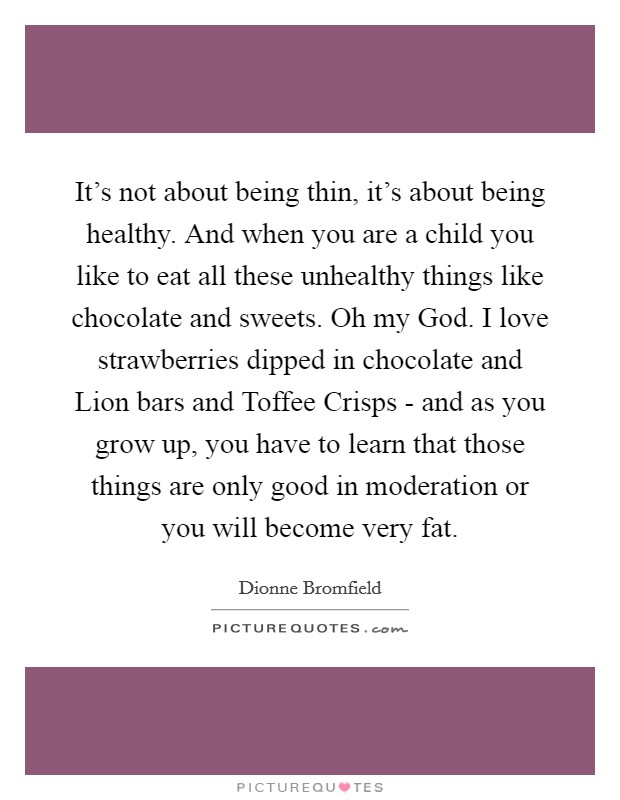 It's not about being thin, it's about being healthy. And when you are a child you like to eat all these unhealthy things like chocolate and sweets. Oh my God. I love strawberries dipped in chocolate and Lion bars and Toffee Crisps - and as you grow up, you have to learn that those things are only good in moderation or you will become very fat. Picture Quote #1