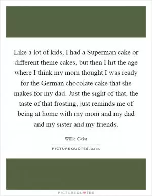 Like a lot of kids, I had a Superman cake or different theme cakes, but then I hit the age where I think my mom thought I was ready for the German chocolate cake that she makes for my dad. Just the sight of that, the taste of that frosting, just reminds me of being at home with my mom and my dad and my sister and my friends Picture Quote #1