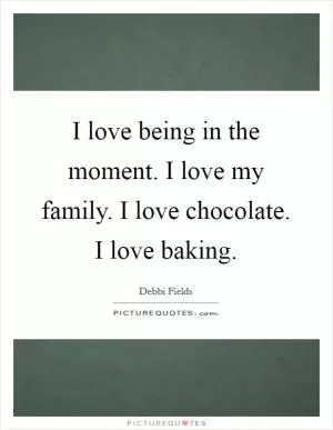 I love being in the moment. I love my family. I love chocolate. I love baking Picture Quote #1