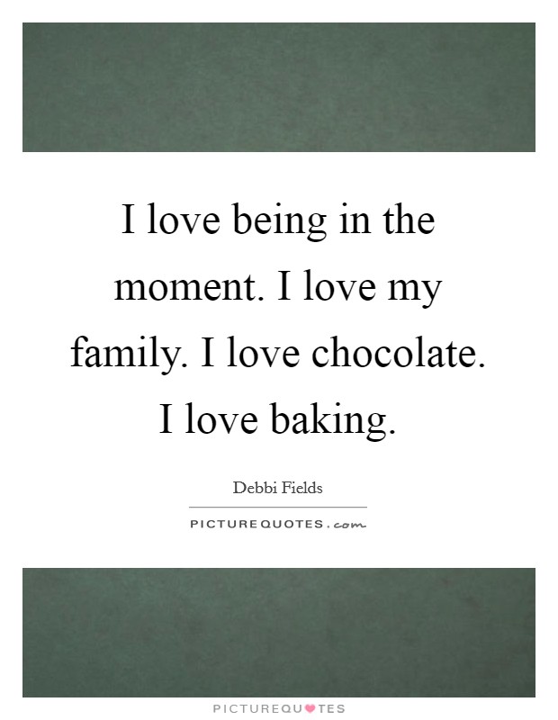 I love being in the moment. I love my family. I love chocolate. I love baking. Picture Quote #1