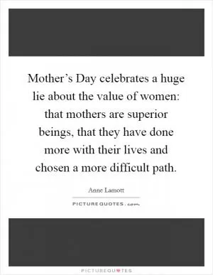 Mother’s Day celebrates a huge lie about the value of women: that mothers are superior beings, that they have done more with their lives and chosen a more difficult path Picture Quote #1