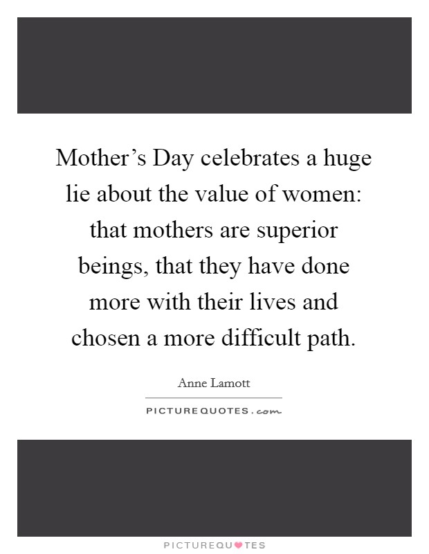 Mother's Day celebrates a huge lie about the value of women: that mothers are superior beings, that they have done more with their lives and chosen a more difficult path. Picture Quote #1