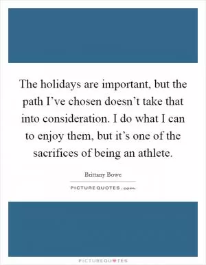 The holidays are important, but the path I’ve chosen doesn’t take that into consideration. I do what I can to enjoy them, but it’s one of the sacrifices of being an athlete Picture Quote #1