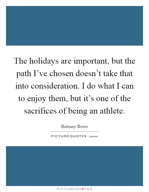 The holidays are important, but the path I've chosen doesn't take that into consideration. I do what I can to enjoy them, but it's one of the sacrifices of being an athlete. Picture Quote #1
