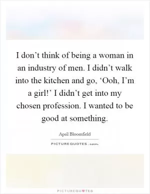 I don’t think of being a woman in an industry of men. I didn’t walk into the kitchen and go, ‘Ooh, I’m a girl!’ I didn’t get into my chosen profession. I wanted to be good at something Picture Quote #1