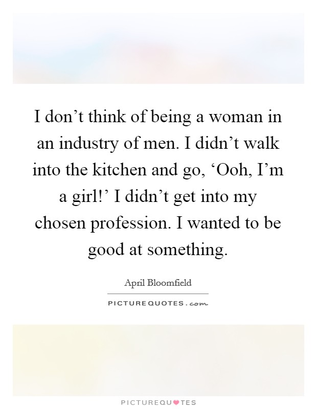 I don't think of being a woman in an industry of men. I didn't walk into the kitchen and go, ‘Ooh, I'm a girl!' I didn't get into my chosen profession. I wanted to be good at something. Picture Quote #1