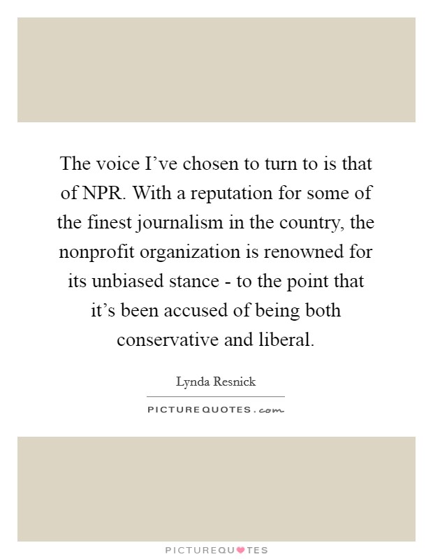 The voice I've chosen to turn to is that of NPR. With a reputation for some of the finest journalism in the country, the nonprofit organization is renowned for its unbiased stance - to the point that it's been accused of being both conservative and liberal. Picture Quote #1