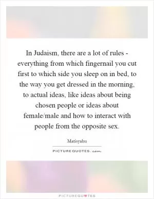 In Judaism, there are a lot of rules - everything from which fingernail you cut first to which side you sleep on in bed, to the way you get dressed in the morning, to actual ideas, like ideas about being chosen people or ideas about female/male and how to interact with people from the opposite sex Picture Quote #1