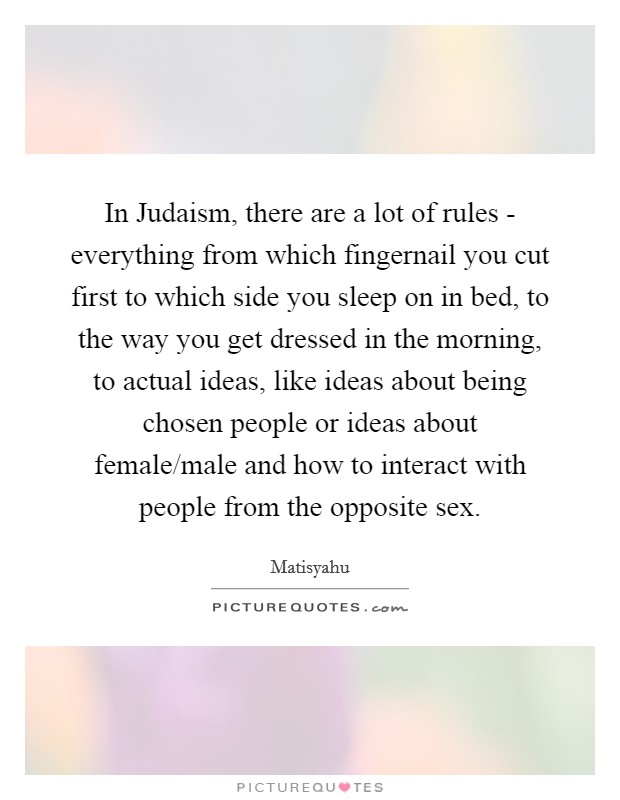 In Judaism, there are a lot of rules - everything from which fingernail you cut first to which side you sleep on in bed, to the way you get dressed in the morning, to actual ideas, like ideas about being chosen people or ideas about female/male and how to interact with people from the opposite sex. Picture Quote #1