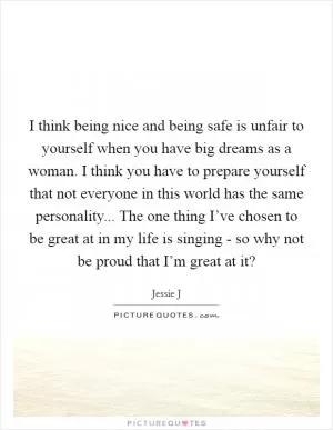 I think being nice and being safe is unfair to yourself when you have big dreams as a woman. I think you have to prepare yourself that not everyone in this world has the same personality... The one thing I’ve chosen to be great at in my life is singing - so why not be proud that I’m great at it? Picture Quote #1
