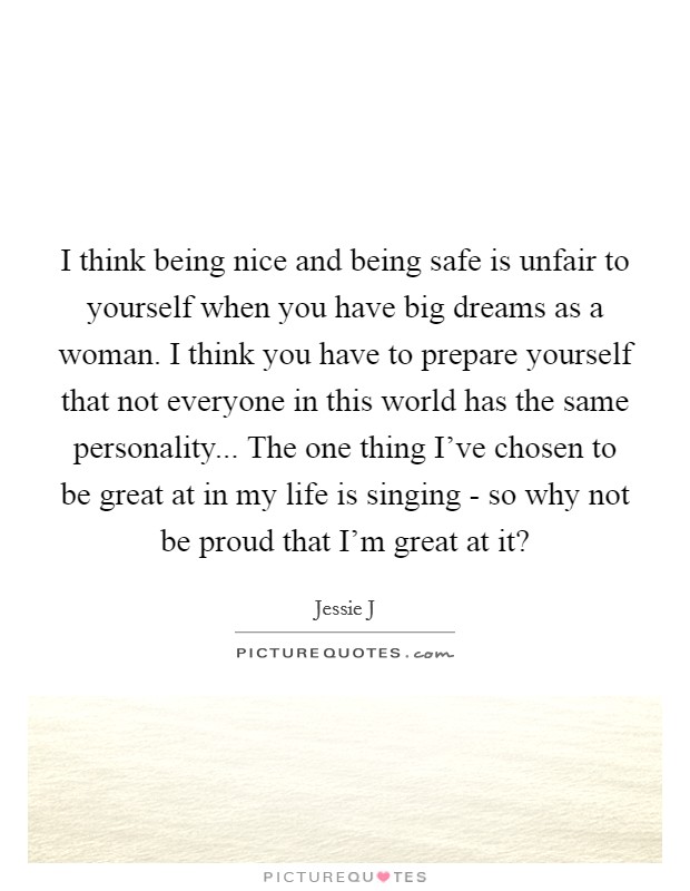 I think being nice and being safe is unfair to yourself when you have big dreams as a woman. I think you have to prepare yourself that not everyone in this world has the same personality... The one thing I've chosen to be great at in my life is singing - so why not be proud that I'm great at it? Picture Quote #1