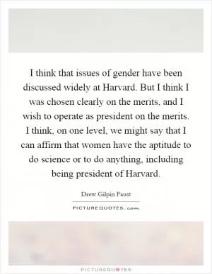 I think that issues of gender have been discussed widely at Harvard. But I think I was chosen clearly on the merits, and I wish to operate as president on the merits. I think, on one level, we might say that I can affirm that women have the aptitude to do science or to do anything, including being president of Harvard Picture Quote #1