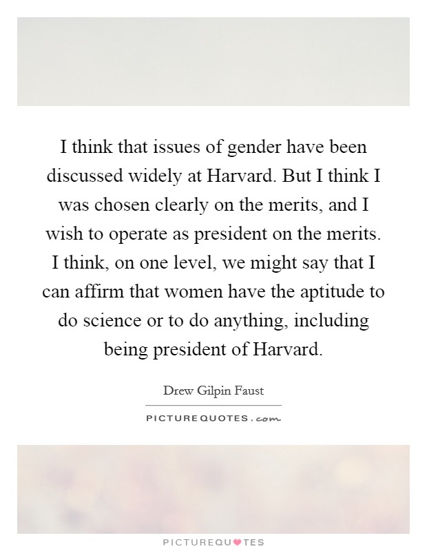 I think that issues of gender have been discussed widely at Harvard. But I think I was chosen clearly on the merits, and I wish to operate as president on the merits. I think, on one level, we might say that I can affirm that women have the aptitude to do science or to do anything, including being president of Harvard. Picture Quote #1