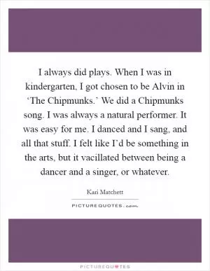 I always did plays. When I was in kindergarten, I got chosen to be Alvin in ‘The Chipmunks.’ We did a Chipmunks song. I was always a natural performer. It was easy for me. I danced and I sang, and all that stuff. I felt like I’d be something in the arts, but it vacillated between being a dancer and a singer, or whatever Picture Quote #1