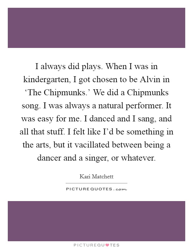 I always did plays. When I was in kindergarten, I got chosen to be Alvin in ‘The Chipmunks.' We did a Chipmunks song. I was always a natural performer. It was easy for me. I danced and I sang, and all that stuff. I felt like I'd be something in the arts, but it vacillated between being a dancer and a singer, or whatever. Picture Quote #1
