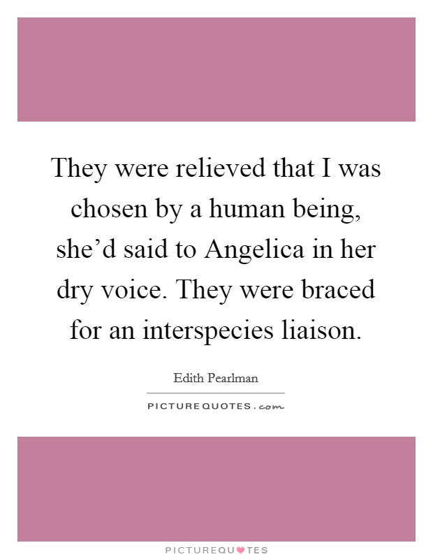 They were relieved that I was chosen by a human being, she'd said to Angelica in her dry voice. They were braced for an interspecies liaison. Picture Quote #1