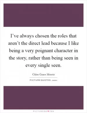 I’ve always chosen the roles that aren’t the direct lead because I like being a very poignant character in the story, rather than being seen in every single seen Picture Quote #1