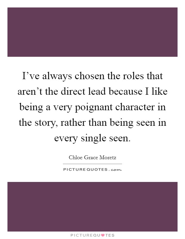 I've always chosen the roles that aren't the direct lead because I like being a very poignant character in the story, rather than being seen in every single seen. Picture Quote #1