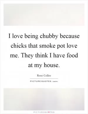 I love being chubby because chicks that smoke pot love me. They think I have food at my house Picture Quote #1