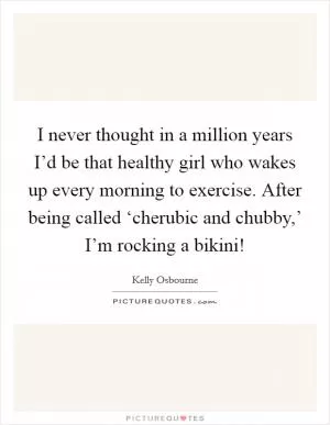 I never thought in a million years I’d be that healthy girl who wakes up every morning to exercise. After being called ‘cherubic and chubby,’ I’m rocking a bikini! Picture Quote #1