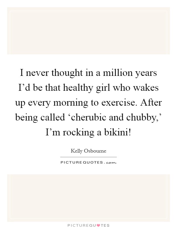 I never thought in a million years I'd be that healthy girl who wakes up every morning to exercise. After being called ‘cherubic and chubby,' I'm rocking a bikini! Picture Quote #1