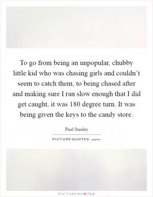 To go from being an unpopular, chubby little kid who was chasing girls and couldn’t seem to catch them, to being chased after and making sure I ran slow enough that I did get caught, it was 180 degree turn. It was being given the keys to the candy store Picture Quote #1
