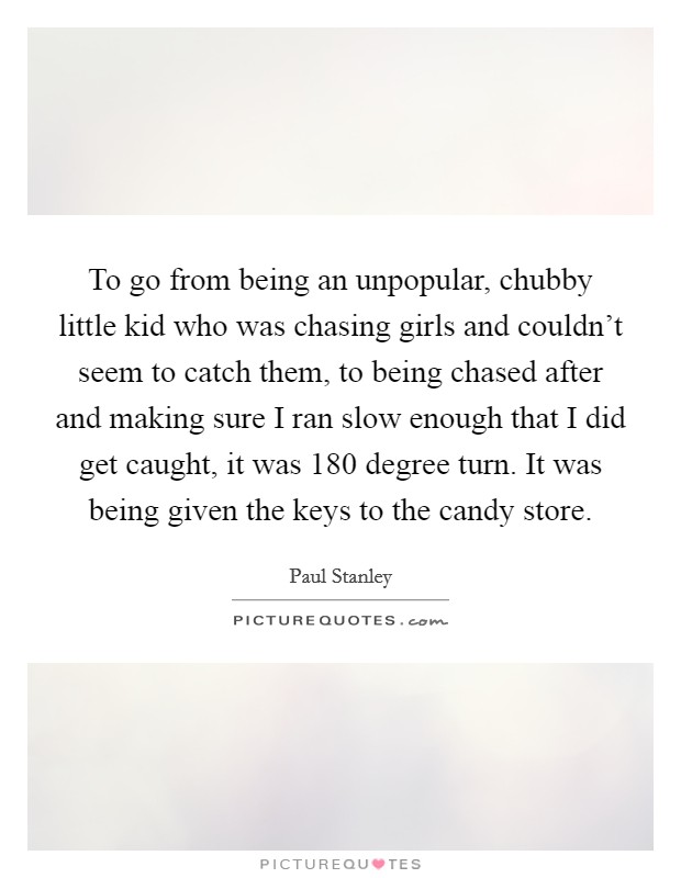 To go from being an unpopular, chubby little kid who was chasing girls and couldn't seem to catch them, to being chased after and making sure I ran slow enough that I did get caught, it was 180 degree turn. It was being given the keys to the candy store. Picture Quote #1