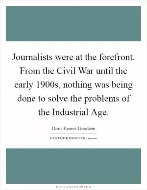 Journalists were at the forefront. From the Civil War until the early 1900s, nothing was being done to solve the problems of the Industrial Age Picture Quote #1