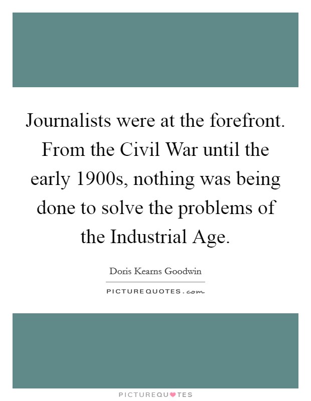 Journalists were at the forefront. From the Civil War until the early 1900s, nothing was being done to solve the problems of the Industrial Age. Picture Quote #1
