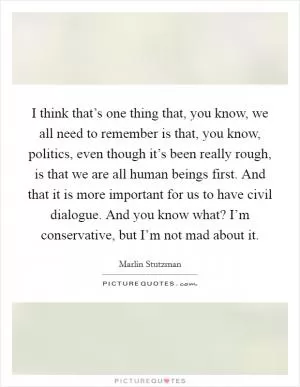 I think that’s one thing that, you know, we all need to remember is that, you know, politics, even though it’s been really rough, is that we are all human beings first. And that it is more important for us to have civil dialogue. And you know what? I’m conservative, but I’m not mad about it Picture Quote #1