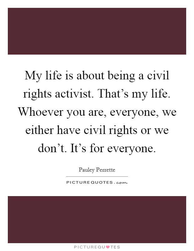 My life is about being a civil rights activist. That's my life. Whoever you are, everyone, we either have civil rights or we don't. It's for everyone. Picture Quote #1