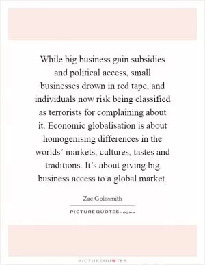 While big business gain subsidies and political access, small businesses drown in red tape, and individuals now risk being classified as terrorists for complaining about it. Economic globalisation is about homogenising differences in the worlds’ markets, cultures, tastes and traditions. It’s about giving big business access to a global market Picture Quote #1
