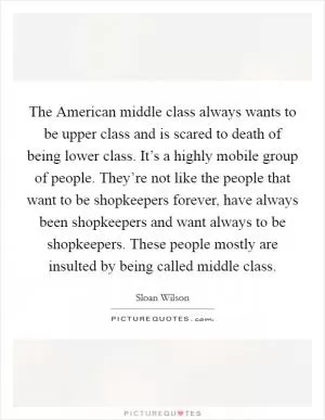 The American middle class always wants to be upper class and is scared to death of being lower class. It’s a highly mobile group of people. They’re not like the people that want to be shopkeepers forever, have always been shopkeepers and want always to be shopkeepers. These people mostly are insulted by being called middle class Picture Quote #1