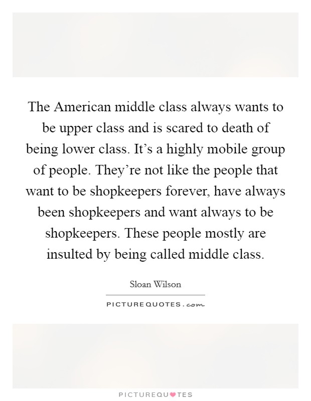 The American middle class always wants to be upper class and is scared to death of being lower class. It's a highly mobile group of people. They're not like the people that want to be shopkeepers forever, have always been shopkeepers and want always to be shopkeepers. These people mostly are insulted by being called middle class. Picture Quote #1