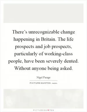 There’s unrecognizable change happening in Britain. The life prospects and job prospects, particularly of working-class people, have been severely dented. Without anyone being asked Picture Quote #1
