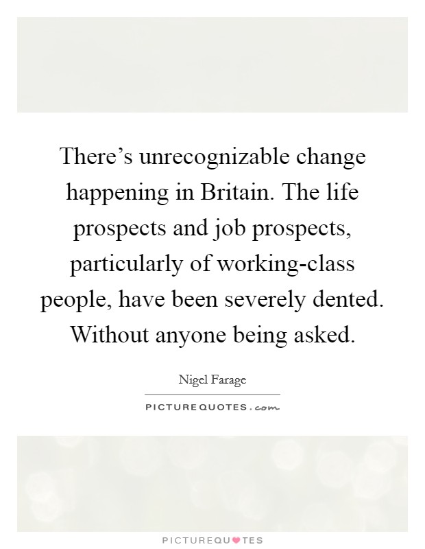 There's unrecognizable change happening in Britain. The life prospects and job prospects, particularly of working-class people, have been severely dented. Without anyone being asked. Picture Quote #1