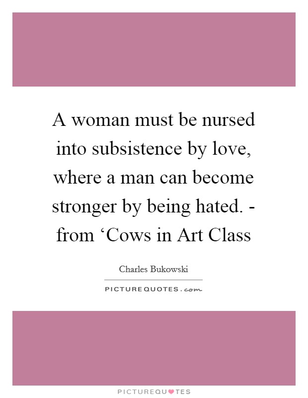 A woman must be nursed into subsistence by love, where a man can become stronger by being hated. - from ‘Cows in Art Class Picture Quote #1