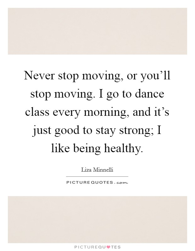 Never stop moving, or you'll stop moving. I go to dance class every morning, and it's just good to stay strong; I like being healthy. Picture Quote #1